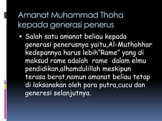 Amanat Muhammad Thoha
kepada generasi penerus
 Salah satu amanat beliau kepada
 generasi penerusnya yaitu,Al-Muthohhar
 kedepannya harus lebih”Rame” yang di
 maksud rame adalah rame dalam elmu
 pendidikan,alhamdulillah meskipun
 terasa berat,namun amanat beliau tetap
 di laksanakan oleh para putra,cucu dan
 generesi selanjutnya.
 