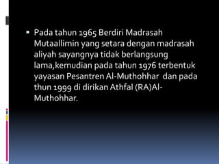  Pada tahun 1965 Berdiri Madrasah
  Mutaallimin yang setara dengan madrasah
  aliyah sayangnya tidak berlangsung
  lama,kemudian pada tahun 1976 terbentuk
 yayasan Pesantren Al-Muthohhar dan pada
 thun 1999 di dirikan Athfal (RA)Al-
 Muthohhar.
 