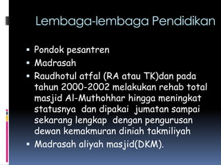 Lembaga-lembaga Pendidikan

 Pondok pesantren
 Madrasah
 Raudhotul atfal (RA atau TK)dan pada
  tahun 2000-2002 melakukan rehab total
  masjid Al-Muthohhar hingga meningkat
  statusnya dan dipakai jumatan sampai
  sekarang lengkap dengan pengurusan
  dewan kemakmuran diniah takmiliyah
 Madrasah aliyah masjid(DKM).
 