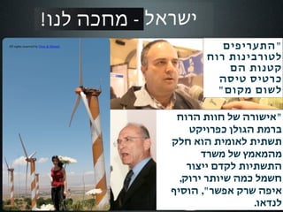 ‫ישראל 1102‬
‫‪All rights reserved by Oren & Shimrit‬‬                    ‫"התעריפים‬
                                                      ‫לטורבינות רוח‬
                                                          ‫קטנות הם‬
                                                        ‫כרטיס טיסה‬
                                                        ‫לשום מקום"‬

                                                ‫"אישורה של חוות הרוח‬
                                                    ‫ברמת הגולן כפרויקט‬
                                               ‫תשתית לאומית הוא חלק‬
                                                      ‫מהמאמץ של משרד‬
                                                   ‫התשתיות לקדם ייצור‬
                                                 ‫חשמל כמה שיותר ירוק,‬
                                               ‫איפה שרק אפשר", הוסיף‬
                                                                 ‫לנדאו.‬
 