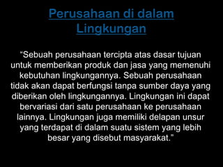 “Sebuah perusahaan tercipta atas dasar tujuan
untuk memberikan produk dan jasa yang memenuhi
   kebutuhan lingkungannya. Sebuah perusahaan
tidak akan dapat berfungsi tanpa sumber daya yang
diberikan oleh lingkungannya. Lingkungan ini dapat
   bervariasi dari satu perusahaan ke perusahaan
  lainnya. Lingkungan juga memiliki delapan unsur
   yang terdapat di dalam suatu sistem yang lebih
          besar yang disebut masyarakat.”
 