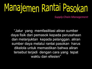 Supply Chain Management



  “Jalur yang memfasilitasi aliran sumber
daya fisik dari pemasok kepada perusahaan
dan melanjuktan kepada pelanggan. aliran
sumber daya melalui rantai pasokan harus
  dikelola untuk memastikan bahwa aliran
 tersebut terjadi dengan cara yang tepat
             waktu dan efesien”
 
