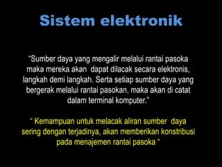 Sistem elektronik

  “Sumber daya yang mengalir melalui rantai pasoka
  maka mereka akan dapat dilacak secara elektronis,
langkah demi langkah. Serta setiap sumber daya yang
 bergerak melalui rantai pasokan, maka akan di catat
             dalam terminal komputer.”

  “ Kemampuan untuk melacak aliran sumber daya
sering dengan terjadinya, akan memberikan konstribusi
          pada menajemen rantai pasoka “
 