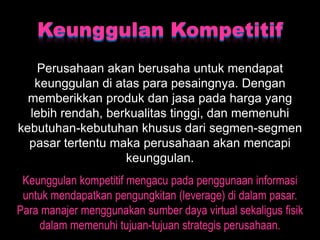 Keunggulan Kompetitif
    Perusahaan akan berusaha untuk mendapat
   keunggulan di atas para pesaingnya. Dengan
  memberikkan produk dan jasa pada harga yang
  lebih rendah, berkualitas tinggi, dan memenuhi
kebutuhan-kebutuhan khusus dari segmen-segmen
  pasar tertentu maka perusahaan akan mencapi
                   keunggulan.
 Keunggulan kompetitif mengacu pada penggunaan informasi
 untuk mendapatkan pengungkitan (leverage) di dalam pasar.
Para manajer menggunakan sumber daya virtual sekaligus fisik
    dalam memenuhi tujuan-tujuan strategis perusahaan.
 