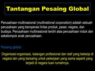 Tantangan Pesaing Global

Perusahaan multinasional (multinational corporation) adalah sebuah
perusahaan yang beroperasi lintas produk, pasar, negara, dan
budaya. Perusahaan multinasional terdiri atas perusahaan induk dan
sekelompok anak perusahaan.


Pesaing global :
Organisasi-organisasi, kalangan profesional dan staf yang bekerja di
negara lain yang bersaing untuk pekerjaan yang sama seperti yang
                 terjadi di negara tuan rumahnya.
 