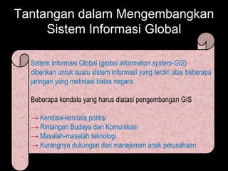 Tantangan dalam Mengembangkan
     Sistem Informasi Global

  Sistem Informasi Global (global information system-GIS)
  diberikan untuk suatu sistem informasi yang terdiri atas beberapa
  jaringan yang melintasi batas negara.

  Beberapa kendala yang harus diatasi pengembangan GIS :

  → Kendala-kendala politisi
  → Rintangan Budaya dan Komunikasi
  → Masalah-masalah teknologi
  → Kurangnya dukungan dari manajemen anak perusahaan
 