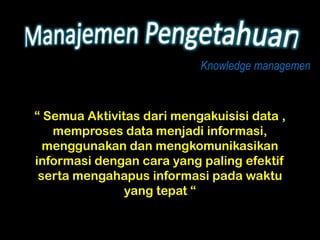 Knowledge managemen



“ Semua Aktivitas dari mengakuisisi data ,
   memproses data menjadi informasi,
  menggunakan dan mengkomunikasikan
informasi dengan cara yang paling efektif
 serta mengahapus informasi pada waktu
               yang tepat “
 