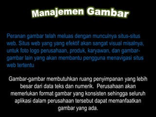 Peranan gambar telah meluas dengan munculnya situs-situs
web. Situs web yang yang efektif akan sangat visual misalnya,
untuk foto logo perusahaan, produk, karyawan, dan gambar-
gambar lain yang akan membantu pengguna menavigasi situs
web tertentu

Gambar-gambar membutuhkan ruang penyimpanan yang lebih
    besar dari data teks dan numerik. Perusahaan akan
memerlukan format gambar yang konsisten sehingga seluruh
  aplikasi dalam perusahaan tersebut dapat memanfaatkan
                      gambar yang ada.
 