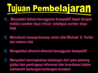 4) Menyadari bahwa keunggulan kompetitif dapat dicapai
   melalui sumber daya virtual sekaligus sumber daya
   fisik

5) Memahami konsep-konsep rantai nilai Michael E. Porter
   dan sistem nilai

6) Mengetahui dimensi-dimensi keunggulan kompetitif

7) Menyadari meningkatnya tantangan dari para pesaing
   global dan pentingnya informasi dan koordinasi dalam
   memenuhi tantangan-tantangan tersebut.
 