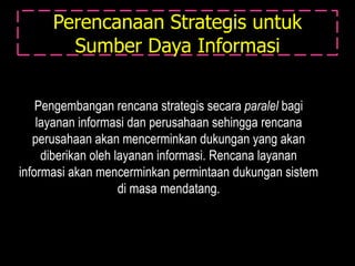 Perencanaan Strategis untuk
        Sumber Daya Informasi

    Pengembangan rencana strategis secara paralel bagi
    layanan informasi dan perusahaan sehingga rencana
   perusahaan akan mencerminkan dukungan yang akan
     diberikan oleh layanan informasi. Rencana layanan
informasi akan mencerminkan permintaan dukungan sistem
                     di masa mendatang.
 