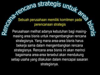Sebuah perusahaan memiliki komitmen pada
              perencanaan strategis
 Perusahaan melihat adanya kebutuhan bagi masing-
 masing area bisnis untuk mengembangkan rencana
   strategisnya. Yang mana area-area bisnis harus
    bekerja sama dalam mengembangkan rencana
  strategisnya. Rencana area bisnis ini akan merinci
   bagaimana area-area tersebut akan mendukung
setiap usaha yang dilakukan dalam mencapai sasaran
                    strategisnya.
 