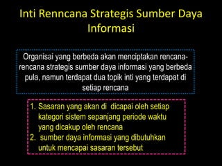 Inti Renncana Strategis Sumber Daya
             Informasi

 Organisai yang berbeda akan menciptakan rencana-
rencana strategis sumber daya informasi yang berbeda
  pula, namun terdapat dua topik inti yang terdapat di
                    setiap rencana

   1. Sasaran yang akan di dicapai oleh setiap
      kategori sistem sepanjang periode waktu
      yang dicakup oleh rencana
   2. sumber daya informasi yang dibutuhkan
      untuk mencapai sasaran tersebut
 