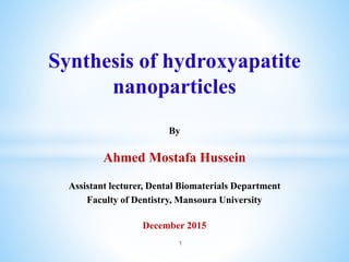 Synthesis of hydroxyapatite
nanoparticles
By
Ahmed Mostafa Hussein
Assistant lecturer, Dental Biomaterials Department
Faculty of Dentistry, Mansoura University
December 2015
1
 