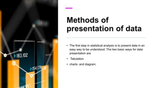 Methods of
presentation of data
• The first step in statistical analysis is to present data in an
easy way to be understood. The two basic ways for data
presentation are
• Tabulation
• charts and diagram.
 