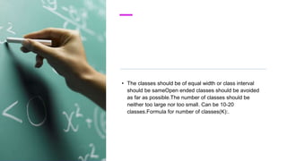 • The classes should be of equal width or class interval
should be sameOpen ended classes should be avoided
as far as possible.The number of classes should be
neither too large nor too small. Can be 10-20
classes.Formula for number of classes(K):.
 