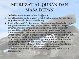 MUKJIZAT AL-QURAN DAN
MASA DEPAN
• Peristiwa masa depan dalam Al-Quran.
 mengkhabarkan perkara yang terlebih dahulu sejumlah peristiwa
yang akan terjadi di masa mendatang.
 Surah al fath (48:27). Bermaksud: Demi sesungguhnya! Allah tetap
menyatakan benar RasulNya Dalam perkara mimpi itu Dengan
kenyataan Yang sebenar; Iaitu Sesungguhnya kamu tetap akan
memasuki Masjid Al-Haraam - insya Allah (pada masa Yang
ditentukanNya) - Dalam keadaan aman (menyempurnakan Ibadat
Umrah kamu) Dengan mencukur kepala kamu, dan kalau (tidak pun)
menggunting sedikit rambutnya, serta kamu tidak merasa takut
(akan pengkhianatan musuh sehingga kamu keluar balik dari situ).
(Allah mengangguhkan berlakunya kenyataan itu) kerana ia
mengetahui (adanya feadah Dalam penangguhan itu) Yang kamu
tidak mengetahuinya; maka ia menyediakan sebelum
(terlaksananya mimpi) itu, satu kemenangan Yang dekat (Masa
berlakunnya).

 