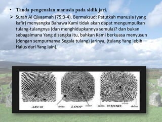 • Tanda pengenalan manusia pada sidik jari.
 Surah Al Qiyaamah (75:3-4). Bermaksud: Patutkah manusia (yang
kafir) menyangka Bahawa Kami tidak akan dapat mengumpulkan
tulang-tulangnya (dan menghidupkannya semula)? dan bukan
sebagaimana Yang disangka itu, bahkan Kami berkuasa menyusun
(dengan sempurnanya Segala tulang) jarinya, (tulang Yang lebih
Halus dari Yang lain).

 