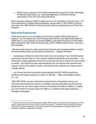 10
 efficient query execution that smartly executes the query plan to take advantage
of internal components (e.g., advanced algorithms, multi-level caching
optimization in the CPU and hyper-threading).
Much has been written on HANA’s design and it is not necessary to rewrite it here. For
more information on HANA technical features, please refer to “SAP HANA Technical
Overview” and “SAP HANA for Next-Generation Business Applications and Real-Time
Analytics”.
Real-world Experiences
These tests were run in a simulated environment to isolate HANA performance7
;
however, you can expect your own BI Query performance to be significantly better on
HANA than on your existing conventional DBMS, potentially thousands of times better.
Most importantly, SAP customer testimonials confirm HANA’s performance. Here are a
few examples.
“We have seen massive system speed improvements and increased ability to analyze
the most detailed levels of customers and products.” –Colgate Palmolive
“…replacing our enterprise-wide Oracle data mart and resulting in over 20,000X speed
improvement processing our most complex freight transportation cost calculation. ...our
stand-alone mobile applications that were previously running on Oracle are now running
on HANA. Our 2000 local sales representatives can now interact with real-time data
instead, and have the ability to make on-the-fly promotion decisions to improve sales.”
–Nongfu Spring
“…our internal technical comparison demonstrated that SAP HANA outperforms
traditional disk-based systems by a factor of 408,000...”–Mitsui Knowledge Industry
Co., Ltd.
“With SAP HANA, we see a tremendous opportunity to dramatically improve our
enterprise data warehouse solutions, drastically reducing data latency and improving
speed when we can return query results in 45 seconds from BW on HANA vs. waiting
up to 20 minutes for empty results from BW on a traditional disk-based database.” –
Shanghai Volkswagen
7
These performance tests were designed to isolate HANA system level performance independent of the
variety of applications that may be used in SAP environments. Therefore, these test results should be
used only as a general guideline, and results will vary from implementation to implementation due to
variability of platforms, applications and data.
 