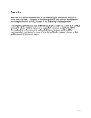 11
Conclusion
Real-time BI query environments should be able to support new queries as soon as
users formulate them. This speed-of-thought capability is only possible if consistently
excellent performance is freely available in the underlying database platform.
These rigorous performance tests and their results presented here confirm that, without
tuning and without massive hardware or proprietary hardware components, HANA
delivers leading performance and scale-out ability and enables real-time BI for
businesses that must support a range of analytic workloads, massive volumes of data
and thousands of concurrent users.
 