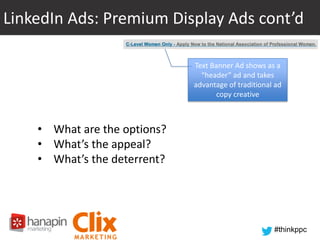 LinkedIn Ads: Premium Display Ads cont’d
Text Banner Ad shows as a
“header” ad and takes
advantage of traditional ad
copy creative

• What are the options?
• What’s the appeal?
• What’s the deterrent?

#thinkppc

 