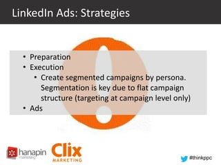 LinkedIn Ads: Strategies

• Preparation
• Execution
• Create segmented campaigns by persona.
Segmentation is key due to flat campaign
structure (targeting at campaign level only)
• Ads

#thinkppc

 