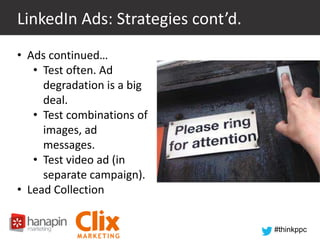 LinkedIn Ads: Strategies cont’d.
• Ads continued…
• Test often. Ad
degradation is a big
deal.
• Test combinations of
images, ad
messages.
• Test video ad (in
separate campaign).
• Lead Collection
#thinkppc

 