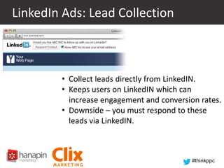 LinkedIn Ads: Lead Collection

• Lead Collection
• Collect leads directly from LinkedIN.
• Keeps users on LinkedIN which can
increase engagement and conversion rates.
• Downside – you must respond to these
leads via LinkedIN.

#thinkppc

 