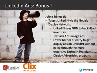 LinkedIn Ads: Bonus !
John’s bonus tip
• Target LinkedIN via the Google
Display Network.
• LinkedIN uses GDN to backfill ad
inventory.
• Text ads AND image ads.
• Lower barrier of entry to get
display ads on LinkedIN without
going through the more
expensive LinkedIN Premium
Display Advertising program.

#thinkppc

 