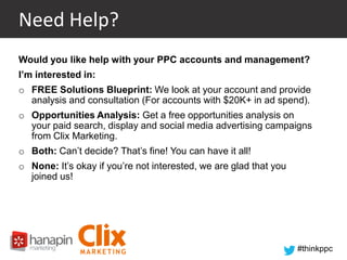 Need Help?
Would you like help with your PPC accounts and management?
I’m interested in:
o FREE Solutions Blueprint: We look at your account and provide
analysis and consultation (For accounts with $20K+ in ad spend).

o Opportunities Analysis: Get a free opportunities analysis on
your paid search, display and social media advertising campaigns
from Clix Marketing.
o Both: Can’t decide? That’s fine! You can have it all!
o None: It’s okay if you’re not interested, we are glad that you
joined us!

#thinkppc

 