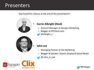 Presenters
Stay tuned for a bonus at the end of the presentation!

• Carrie Albright (Host)
– Account Manager at Hanapin Marketing
– Blogger at PPCHero.com
– @albright_c

• John Lee
– Managing Partner at Clix Marketing
– Blogger & Speaker: Search, Display & Social Media
– @ John_A_Lee

#thinkppc

 
