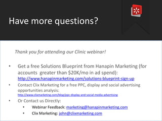Have more questions?
Thank you for attending our Clinic webinar!

•
•

Get a free Solutions Blueprint from Hanapin Marketing (for
accounts greater than $20K/mo in ad spend):
http://www.hanapinmarketing.com/solutions-blueprint-sign-up
Contact Clix Marketing for a free PPC, display and social advertising
opportunities analysis:
http://www.clixmarketing.com/blog/ppc-display-and-social-media-advertising

•

Or Contact us Directly:
•
•

Webinar Feedback: marketing@hanapinmarketing.com
Clix Marketing: john@clixmarketing.com

#thinkppc

 