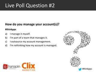 Live Poll Question #2
How do you manage your account(s)?
#thinkppc
a)
b)
c)
d)

I manage it myself.
I’m part of a team that manages it.
I outsource my account management.
I’m rethinking how my account is managed.

#thinkppc

 