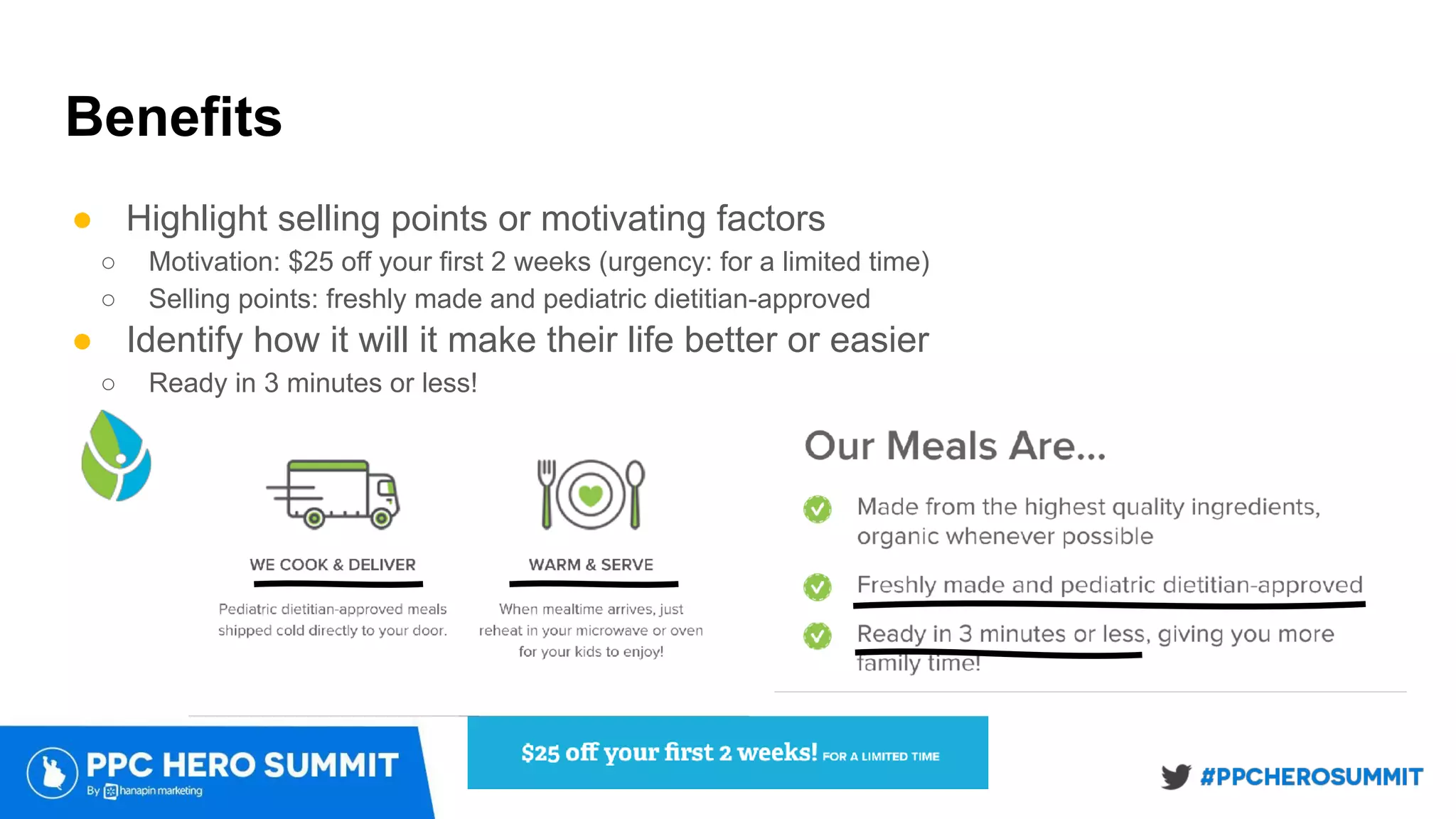Benefits
● Highlight selling points or motivating factors
○ Motivation: $25 off your first 2 weeks (urgency: for a limited time)
○ Selling points: freshly made and pediatric dietitian-approved
● Identify how it will it make their life better or easier
○ Ready in 3 minutes or less!
 