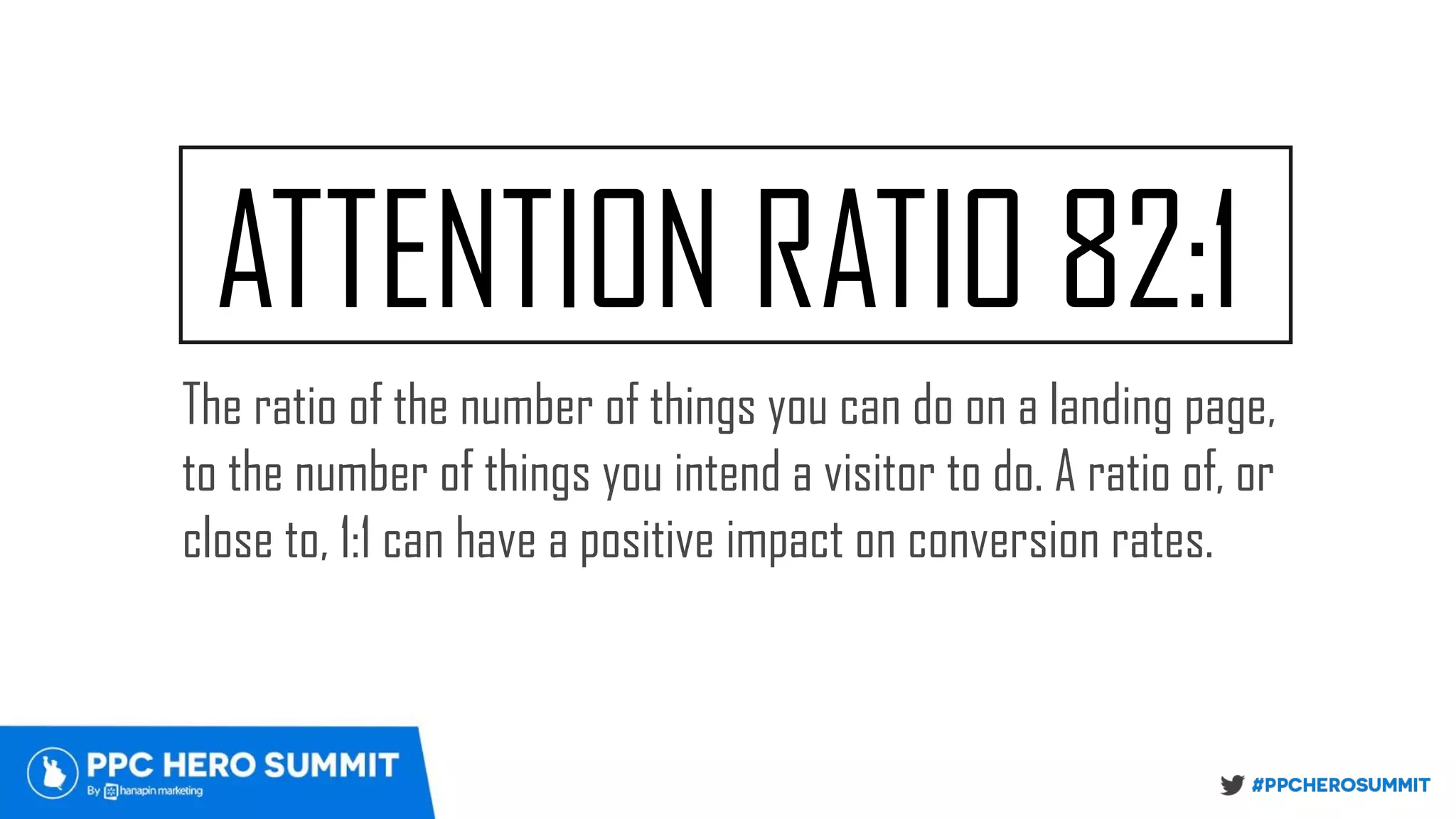 ATTENTION RATIO 82:1
The ratio of the number of things you can do on a landing page,
to the number of things you intend a visitor to do. A ratio of, or
close to, 1:1 can have a positive impact on conversion rates.
 