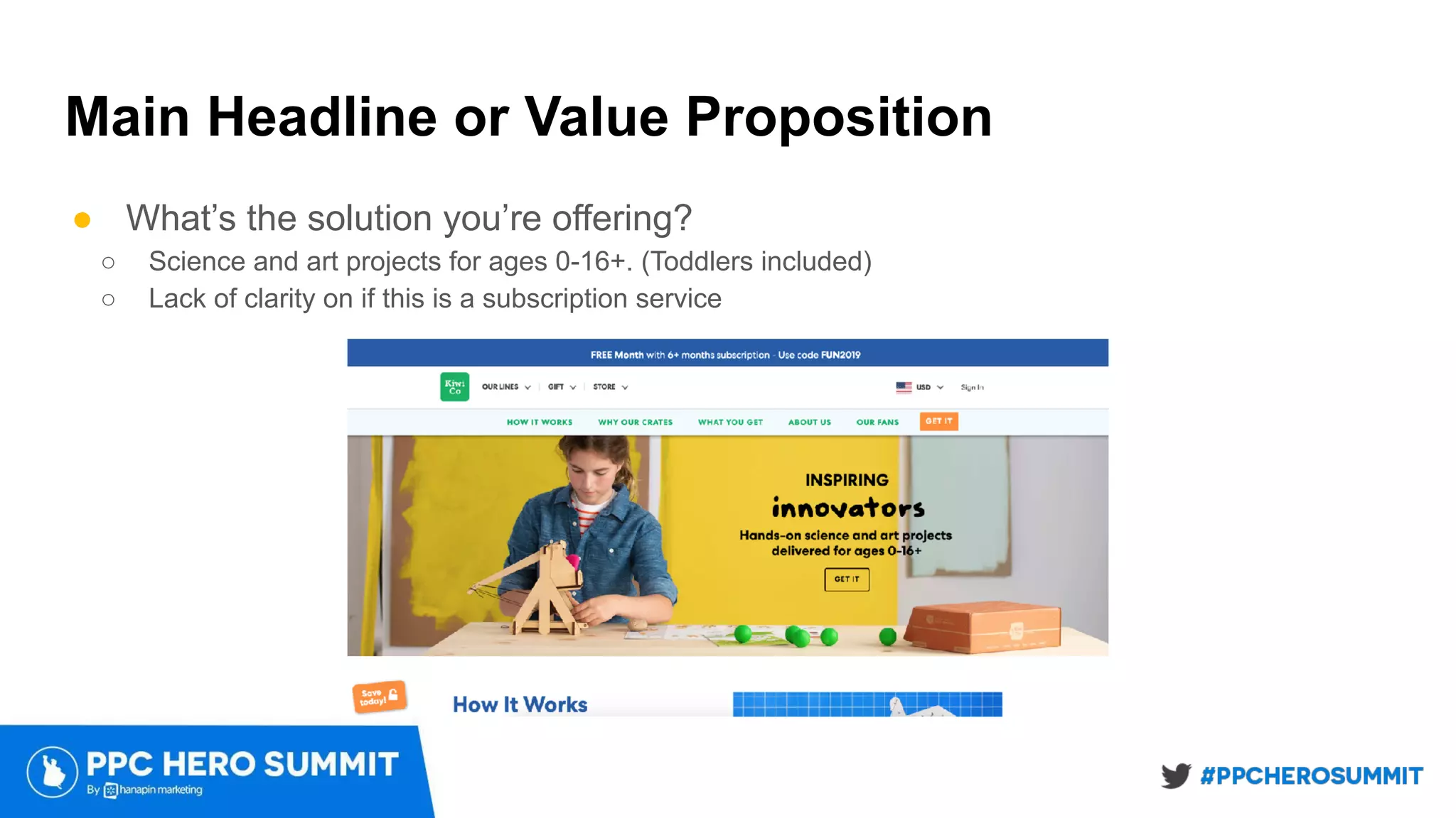 Main Headline or Value Proposition
● What’s the solution you’re offering?
○ Science and art projects for ages 0-16+. (Toddlers included)
○ Lack of clarity on if this is a subscription service
 
