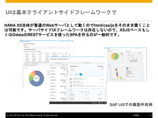 ? 2015 SAP SE or an SAP affiliate company. All rights reserved. 13Public
UIϻ饤ȥɥե``
HANA XS夬ͨWeb`ФȤƄӤΤhtml/css/js򤽤Τޤä
ϿܤǤ`ХUIե``ϴڤʤΤǡXSJS٩`⤷
OdataREST`ӥʹäSPAΤһĤǤ
SAP UI5Ǥλ
 