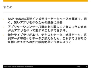 ? 2015 SAP SE or an SAP affiliate company. All rights reserved. 46Public
ޤȤ
? SAP HANAϸ٥`ǩ`٩`򳬤ơ
tץ뤿λP˳L
? ץꥱ`󥵩`ЙCܤiƤΤǤΤޤ
WebץäƄӤȤǤޤ
? yӋ饤֥꤬ꡢƥȥǩ`ǩ`ϵ
Хǩ`Șʥǩ`Q뤿ᡢޤǤ
yäΤ^ĺg褦
 