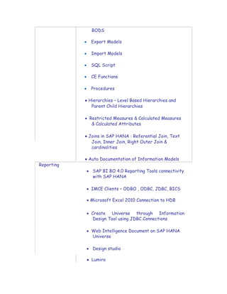 BODS
 Export Models

 Import Models

 SQL Script

 CE Functions
 
 Procedures

 Hierarchies – Level Based Hierarchies and
Parent Child Hierarchies

 Restricted Measures & Calculated Measures
& Calculated Attributes

 Joins in SAP HANA : Referential Join, Text
Join, Inner Join, Right Outer Join &
cardinalities

 Auto Documentation of Information Models
Reporting 
 SAP BI BO 4.0 Reporting Tools connectivity
with SAP HANA

 IMCE Clients – ODBO , ODBC, JDBC, BICS

 Microsoft Excel 2010 Connection to HDB


 Create Universe through Information
Design Tool using JDBC Connections

 Web Intelligence Document on SAP HANA
Universe

 Design studio

 Lumira
 