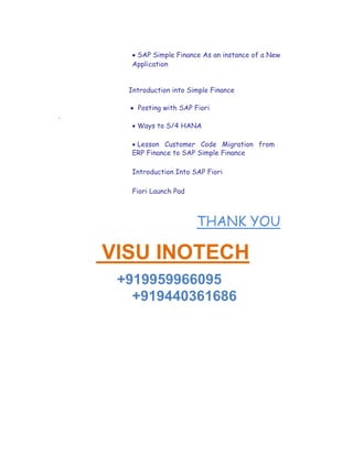  SAP Simple Finance As an instance of a New
Application

Introduction into Simple Finance
 Posting with SAP Fiori
.
 Ways to S/4 HANA

 Lesson Customer Code Migration from
ERP Finance to SAP Simple Finance
Introduction Into SAP Fiori
Fiori Launch Pad
THANK YOU
 VISU INOTECH
+919959966095
+919440361686
 