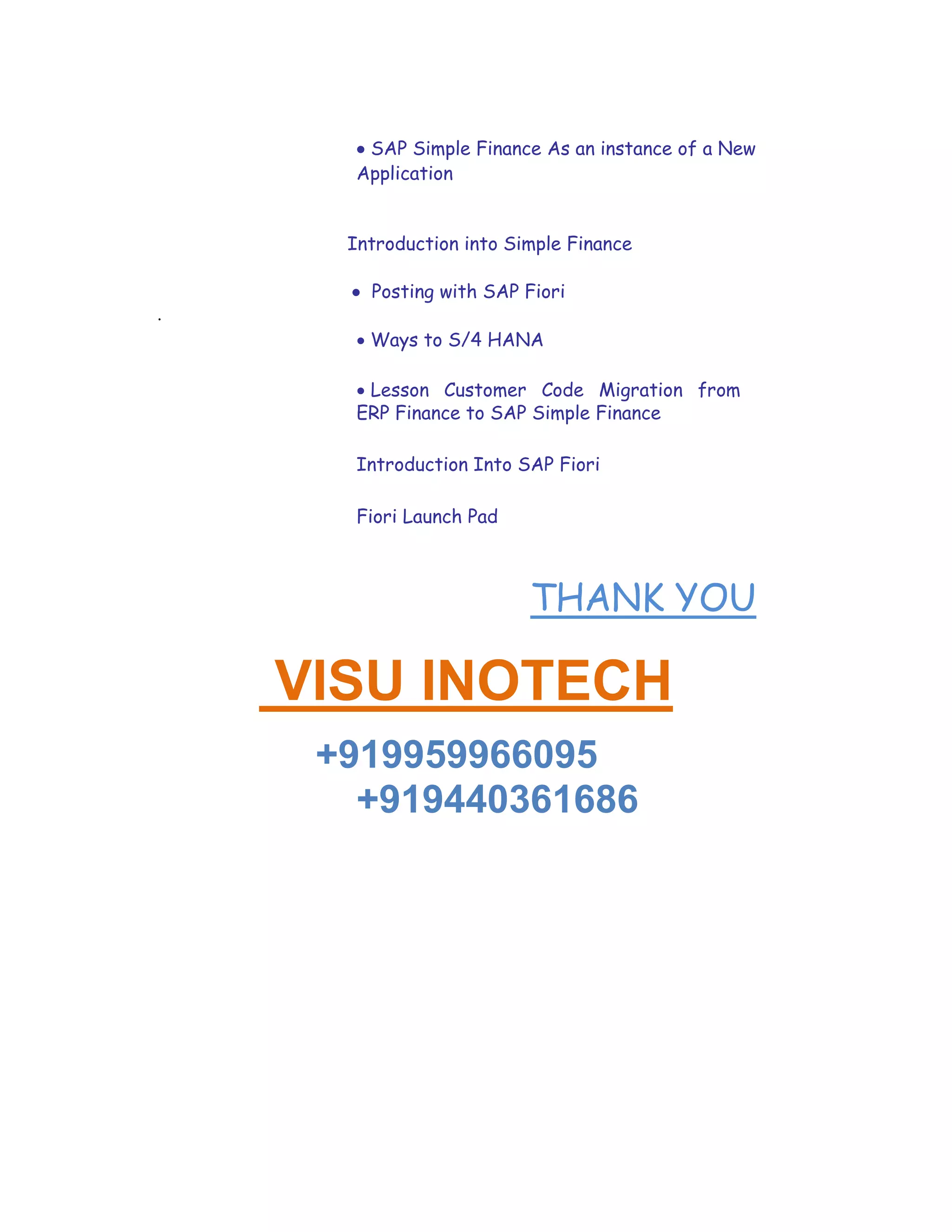  SAP Simple Finance As an instance of a New
Application

Introduction into Simple Finance
 Posting with SAP Fiori
.
 Ways to S/4 HANA

 Lesson Customer Code Migration from
ERP Finance to SAP Simple Finance
Introduction Into SAP Fiori
Fiori Launch Pad
THANK YOU
 VISU INOTECH
+919959966095
+919440361686
 