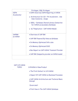 Privileges, SQL Privileges
COPA  COPA Overview COPA Reporting in HANA
Accelerator
 Architecture for CO – PA Accelerator , Use
Case Scenarios , Scope
 DBSL – Database Shared Library Connection
for HANA as secondary Database
 SLT Replication – SAP HANA Model.
SAPBW  Overview of SAP BW
on HANA
 SAP BW Powered By Hana as database
 In Memory Optimized Info cube
 In Memory Optimized DSO
 Bex Report on SAP HANA Transient Provider
 SAP BW Composite provider on HANA model
SAP S/4 HANA
TOPIC S/4HANA A New Product
.
 The First Contact to S/4 HANA

 Impact Of SAP HANA on Business Processes

 SAP HANA Architecture and Technical Basic
Concept
Excercise2:
 First View in The SAP HANA Database
 
