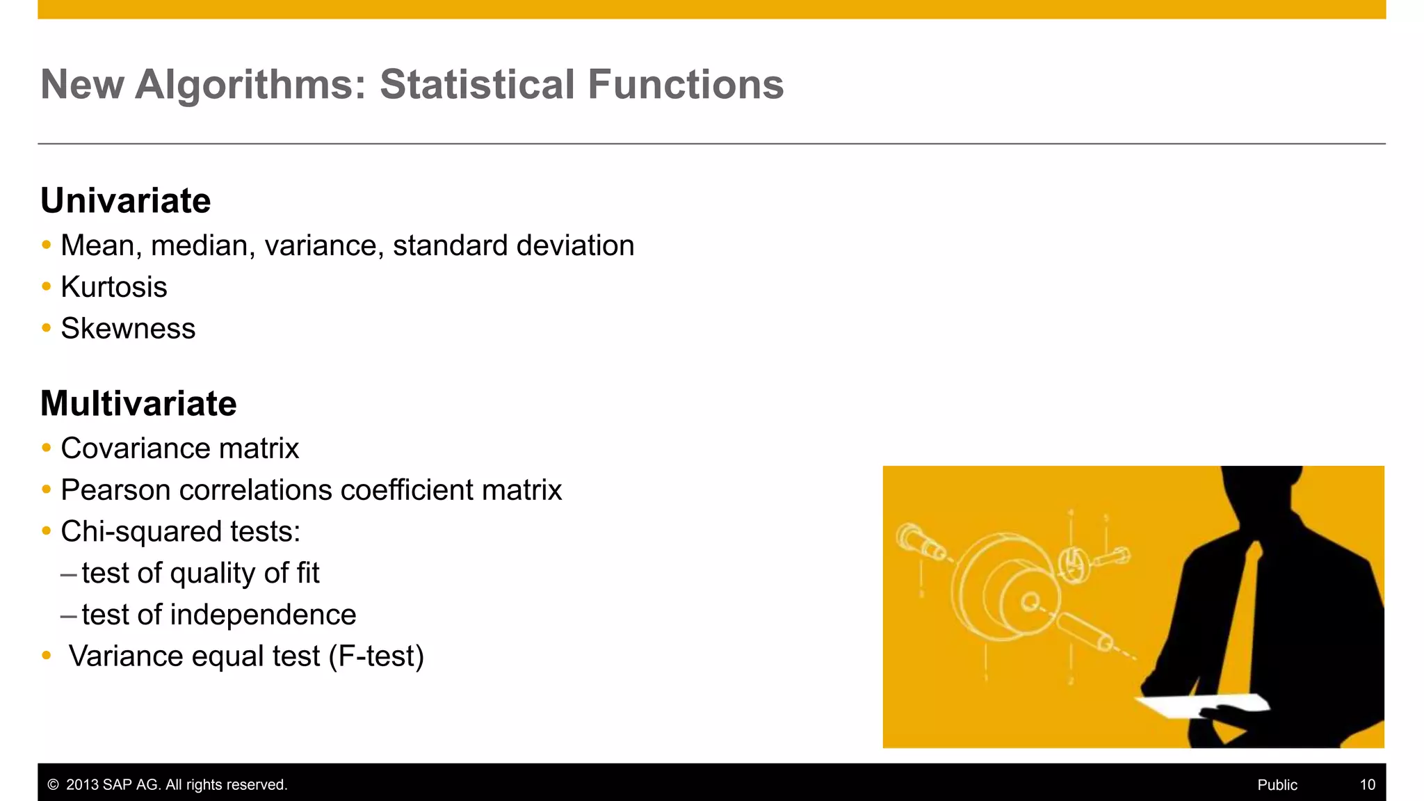 New Algorithms: Statistical Functions
Univariate
 Mean, median, variance, standard deviation
 Kurtosis
 Skewness

Multivariate
 Covariance matrix
 Pearson correlations coefficient matrix
 Chi-squared tests:
– test of quality of fit
– test of independence
 Variance equal test (F-test)

© 2013 SAP AG. All rights reserved.

Public

10

 