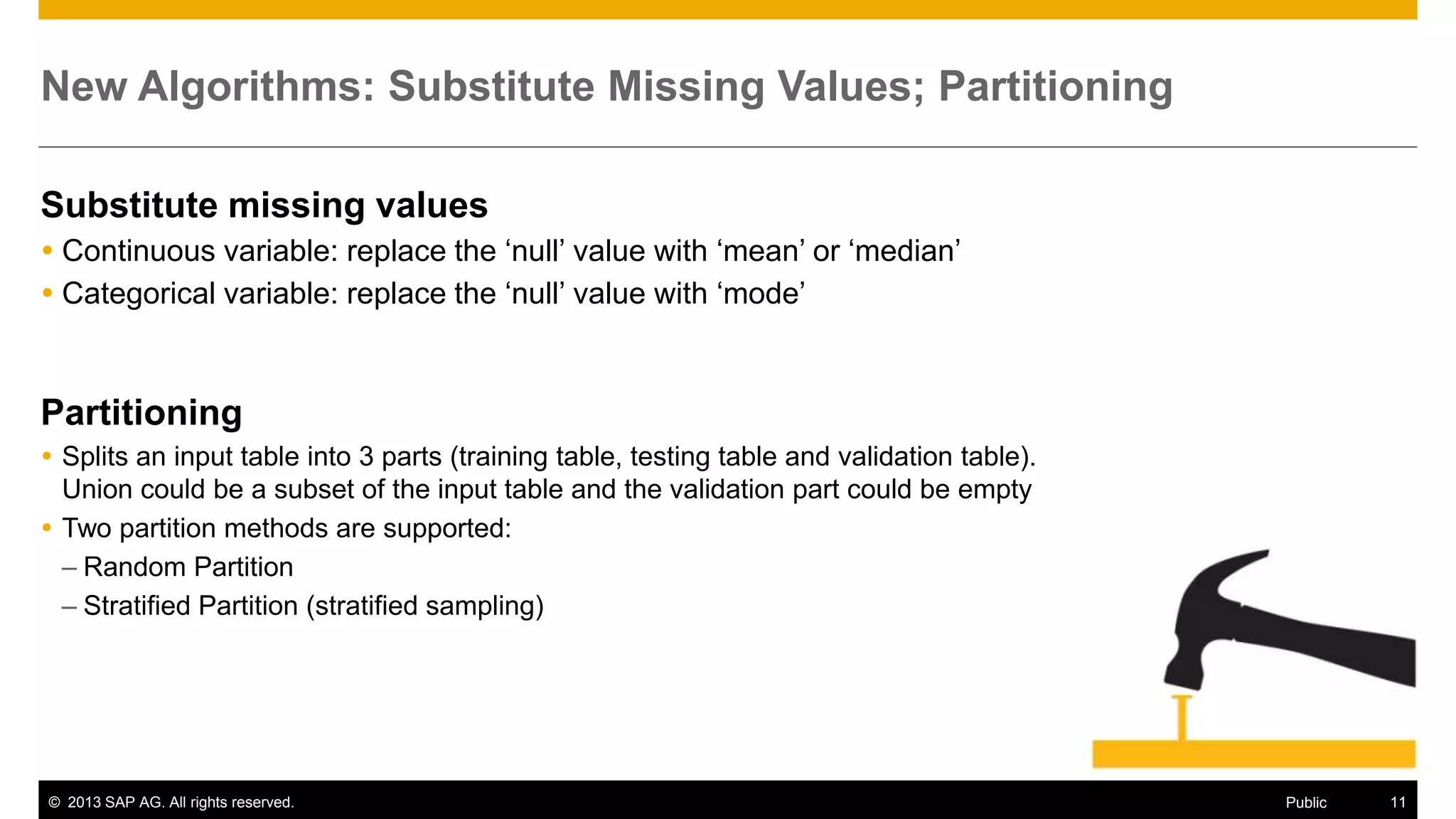 New Algorithms: Substitute Missing Values; Partitioning
Substitute missing values
 Continuous variable: replace the ‘null’ value with ‘mean’ or ‘median’
 Categorical variable: replace the ‘null’ value with ‘mode’

Partitioning
 Splits an input table into 3 parts (training table, testing table and validation table).
Union could be a subset of the input table and the validation part could be empty
 Two partition methods are supported:
– Random Partition
– Stratified Partition (stratified sampling)

© 2013 SAP AG. All rights reserved.

Public

11

 