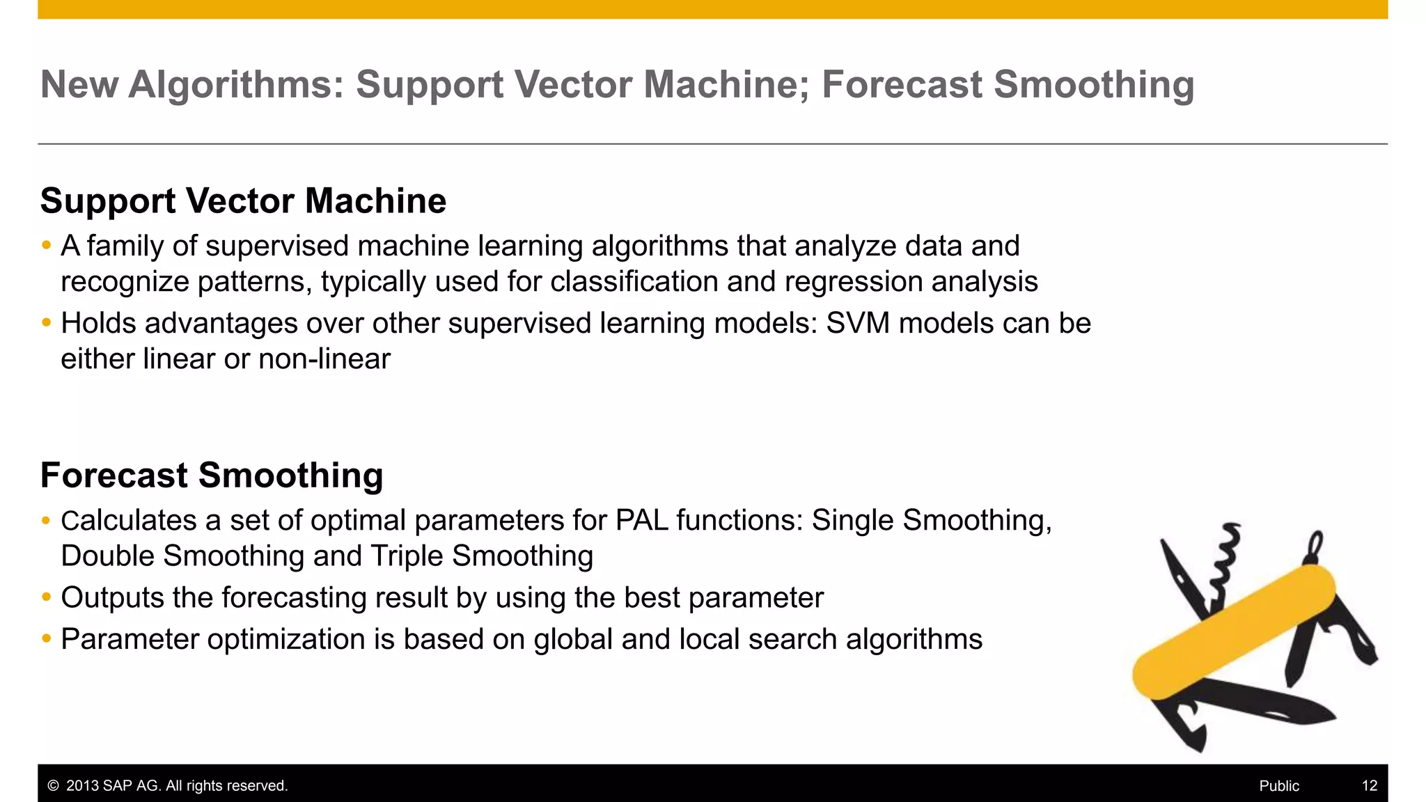 New Algorithms: Support Vector Machine; Forecast Smoothing
Support Vector Machine
 A family of supervised machine learning algorithms that analyze data and
recognize patterns, typically used for classification and regression analysis
 Holds advantages over other supervised learning models: SVM models can be
either linear or non-linear

Forecast Smoothing
 Calculates a set of optimal parameters for PAL functions: Single Smoothing,

Double Smoothing and Triple Smoothing
 Outputs the forecasting result by using the best parameter
 Parameter optimization is based on global and local search algorithms

© 2013 SAP AG. All rights reserved.

Public

12

 