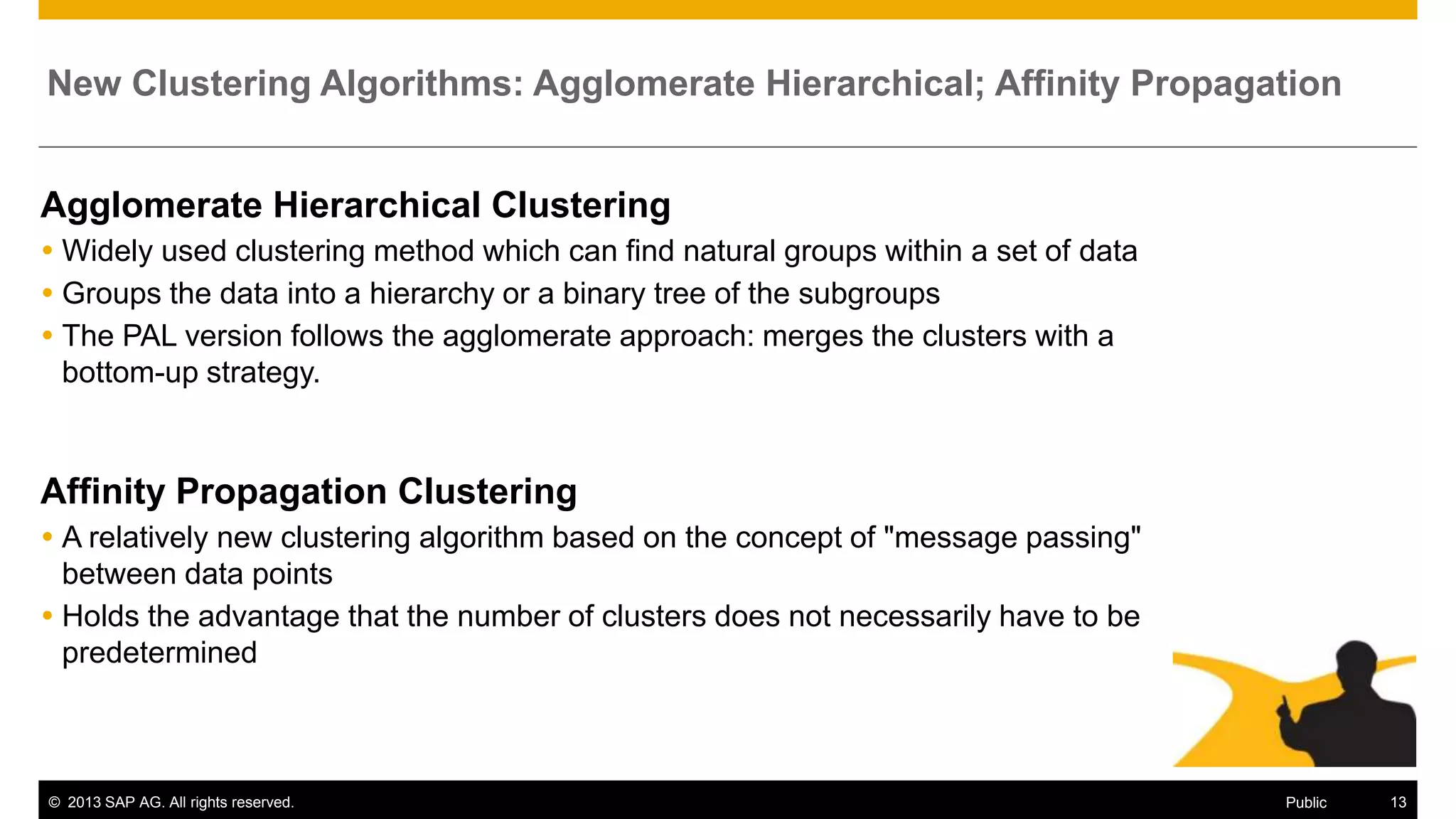 New Clustering Algorithms: Agglomerate Hierarchical; Affinity Propagation

Agglomerate Hierarchical Clustering
 Widely used clustering method which can find natural groups within a set of data
 Groups the data into a hierarchy or a binary tree of the subgroups
 The PAL version follows the agglomerate approach: merges the clusters with a
bottom-up strategy.

Affinity Propagation Clustering
 A relatively new clustering algorithm based on the concept of "message passing"
between data points
 Holds the advantage that the number of clusters does not necessarily have to be
predetermined

© 2013 SAP AG. All rights reserved.

Public

13

 