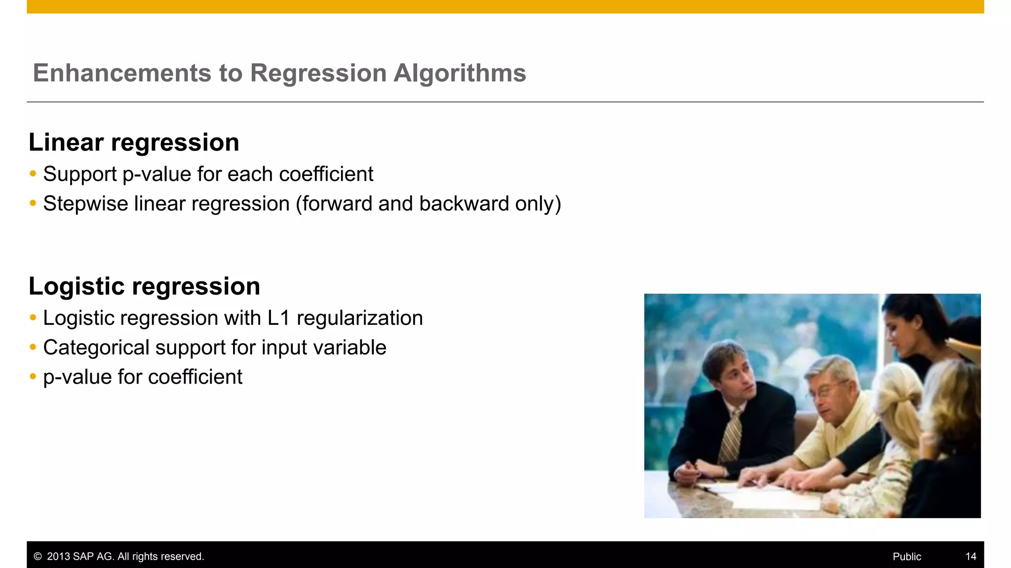 Enhancements to Regression Algorithms

Linear regression
 Support p-value for each coefficient
 Stepwise linear regression (forward and backward only)

Logistic regression
 Logistic regression with L1 regularization
 Categorical support for input variable
 p-value for coefficient

© 2013 SAP AG. All rights reserved.

Public

14

 