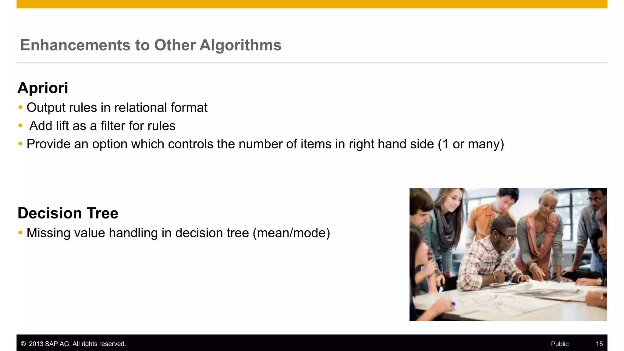 Enhancements to Other Algorithms

Apriori
 Output rules in relational format
 Add lift as a filter for rules
 Provide an option which controls the number of items in right hand side (1 or many)

Decision Tree
 Missing value handling in decision tree (mean/mode)

© 2013 SAP AG. All rights reserved.

Public

15

 