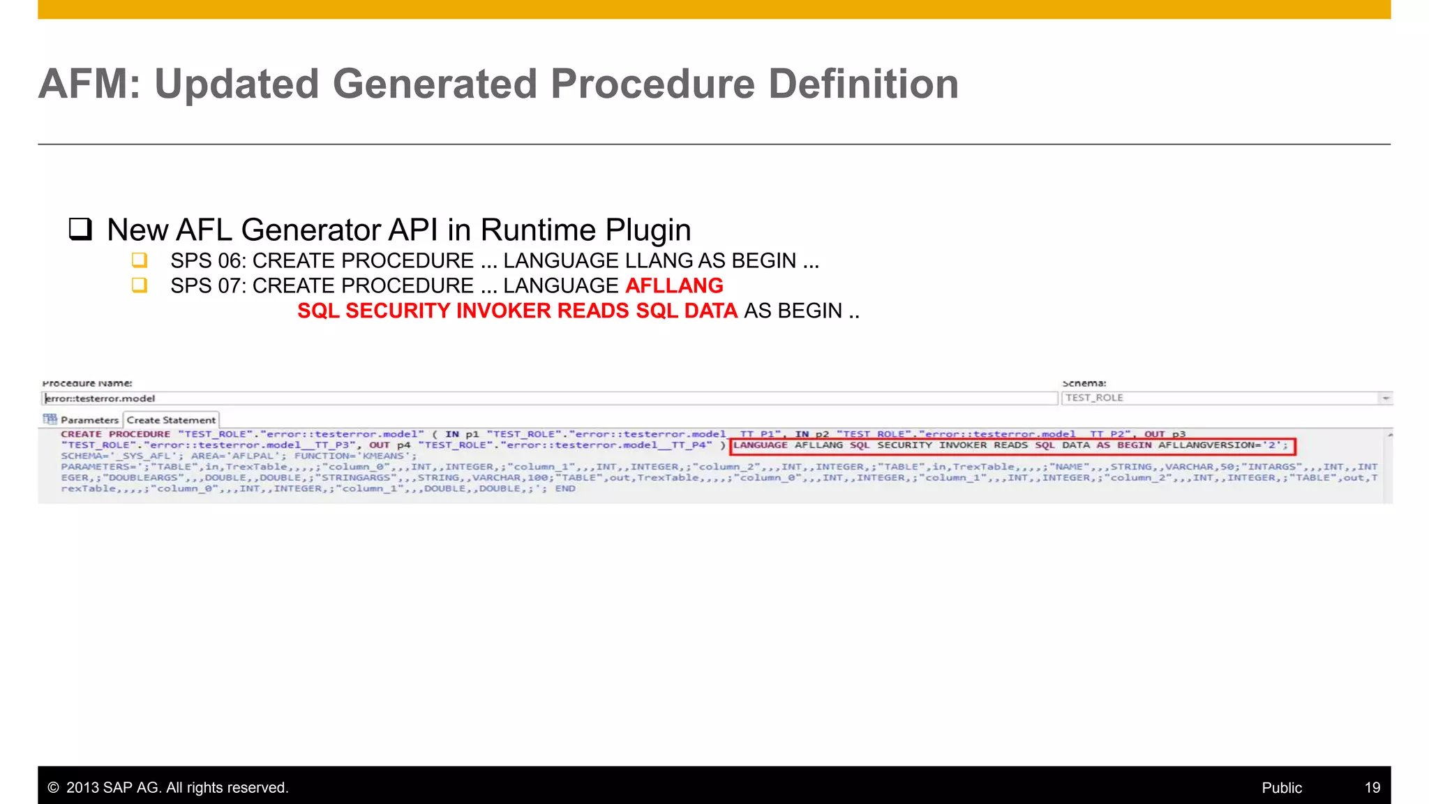 AFM: Updated Generated Procedure Definition

 New AFL Generator API in Runtime Plugin



SPS 06: CREATE PROCEDURE ... LANGUAGE LLANG AS BEGIN ...
SPS 07: CREATE PROCEDURE ... LANGUAGE AFLLANG
SQL SECURITY INVOKER READS SQL DATA AS BEGIN ..

© 2013 SAP AG. All rights reserved.

Public

19

 