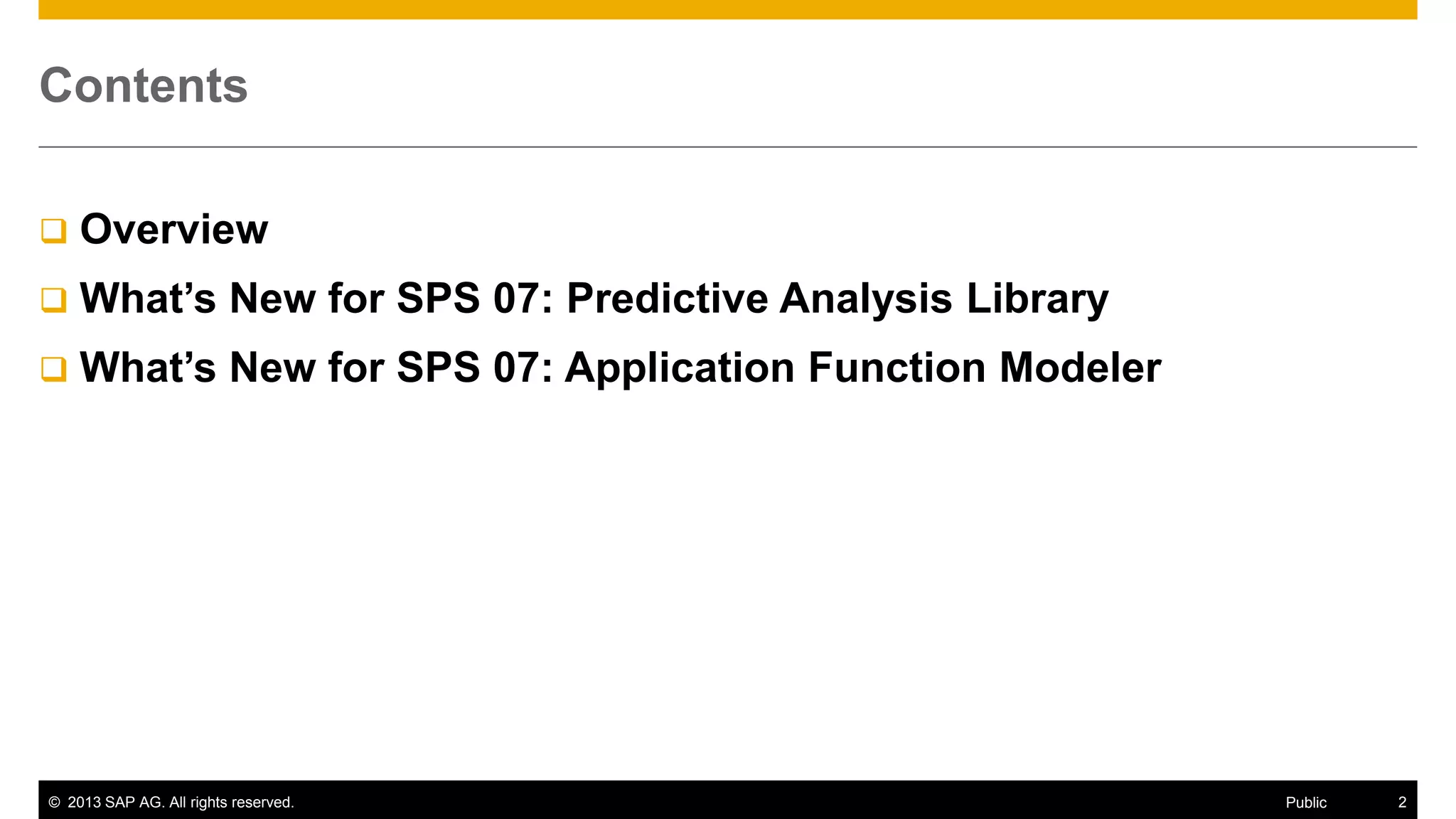 Contents


Overview



What’s New for SPS 07: Predictive Analysis Library



What’s New for SPS 07: Application Function Modeler

© 2013 SAP AG. All rights reserved.

Public

2

 
