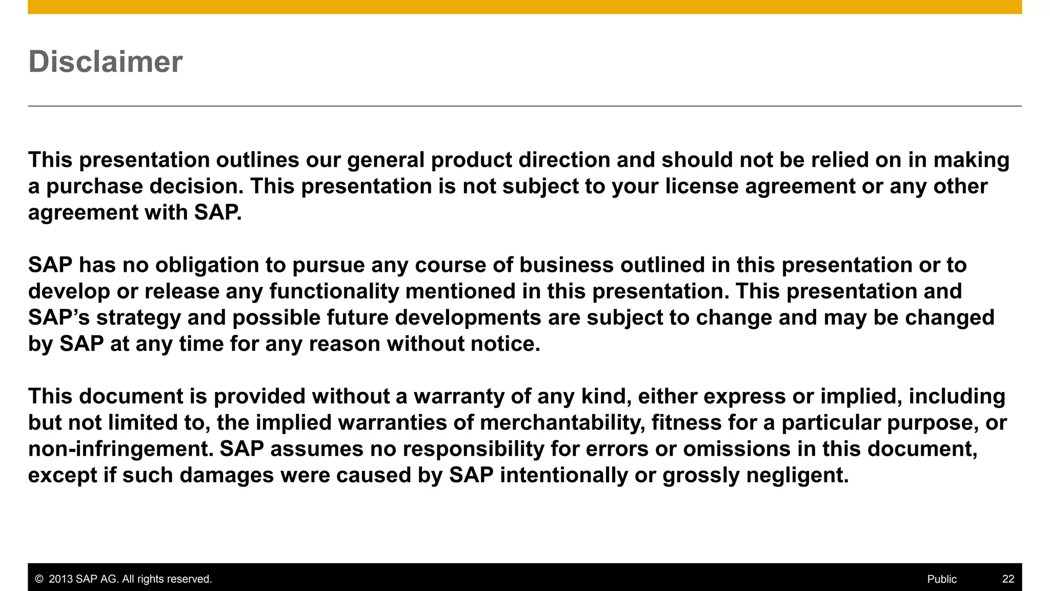 Disclaimer
This presentation outlines our general product direction and should not be relied on in making
a purchase decision. This presentation is not subject to your license agreement or any other
agreement with SAP.
SAP has no obligation to pursue any course of business outlined in this presentation or to
develop or release any functionality mentioned in this presentation. This presentation and
SAP’s strategy and possible future developments are subject to change and may be changed
by SAP at any time for any reason without notice.
This document is provided without a warranty of any kind, either express or implied, including
but not limited to, the implied warranties of merchantability, fitness for a particular purpose, or
non-infringement. SAP assumes no responsibility for errors or omissions in this document,
except if such damages were caused by SAP intentionally or grossly negligent.

© 2013 SAP AG. All rights reserved.

Public

22

 